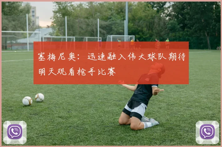 塞梅尼奥：迅速融入伟大球队期待明天观看枪手比赛