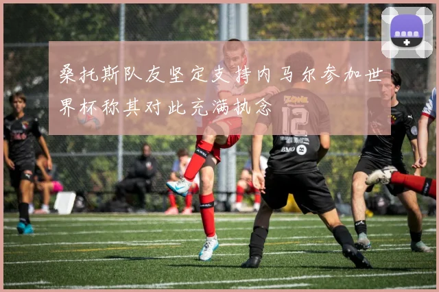 桑托斯队友坚定支持内马尔参加世界杯称其对此充满执念