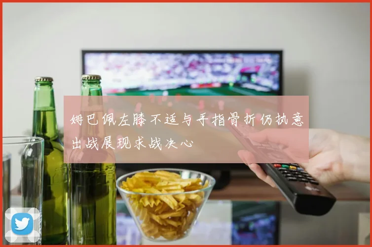 姆巴佩左膝不适与手指骨折仍执意出战展现求战决心