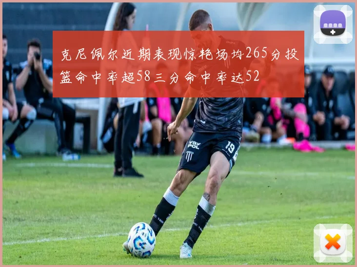 克尼佩尔近期表现惊艳场均265分投篮命中率超58三分命中率达52