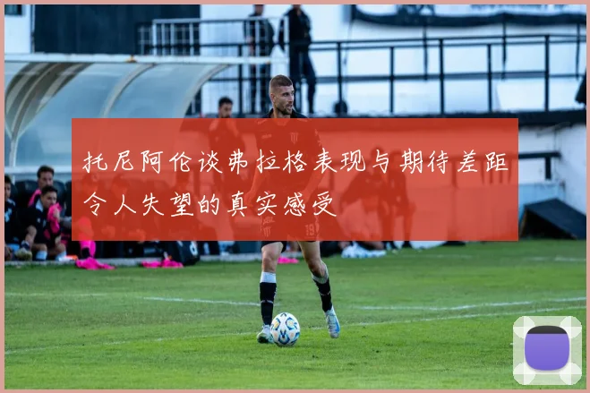 托尼阿伦谈弗拉格表现与期待差距令人失望的真实感受