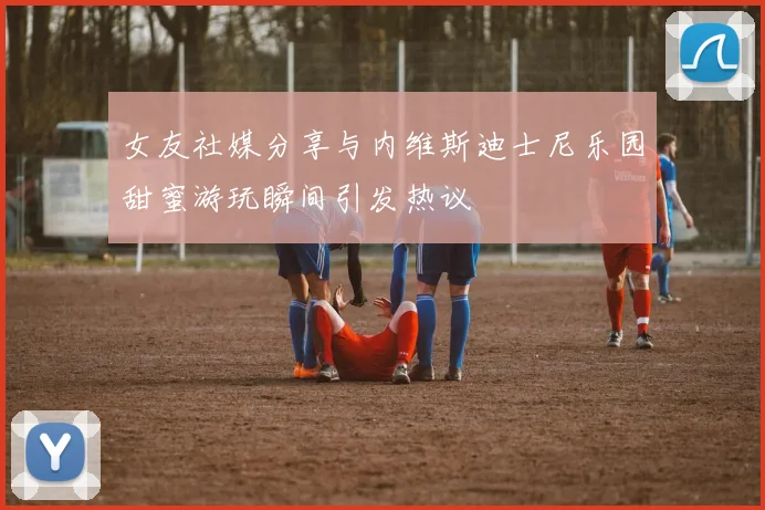 女友社媒分享与内维斯迪士尼乐园甜蜜游玩瞬间引发热议
