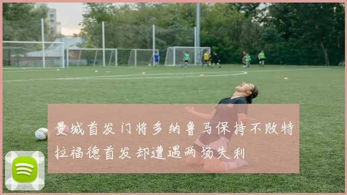曼城首发门将多纳鲁马保持不败特拉福德首发却遭遇两场失利