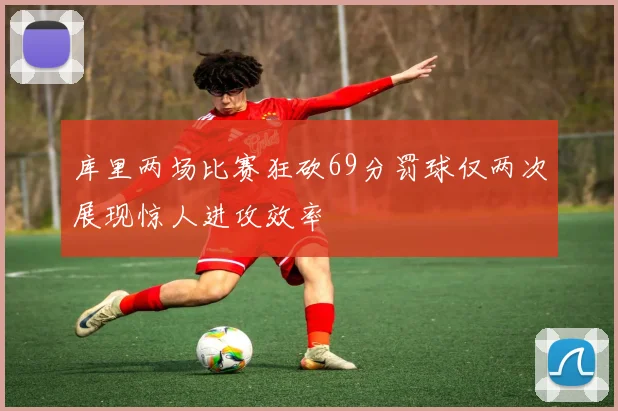 库里两场比赛狂砍69分罚球仅两次展现惊人进攻效率