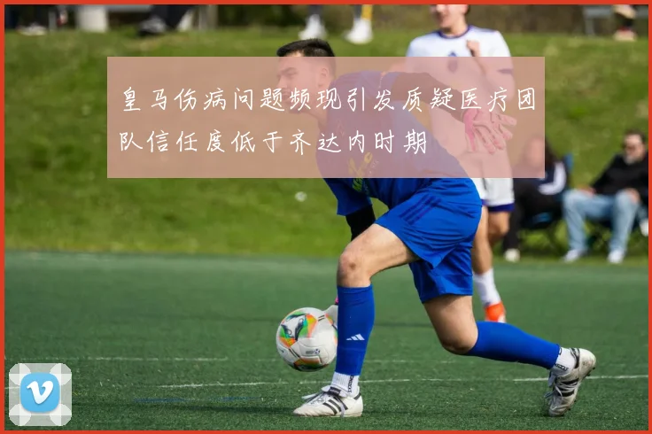 皇马伤病问题频现引发质疑医疗团队信任度低于齐达内时期