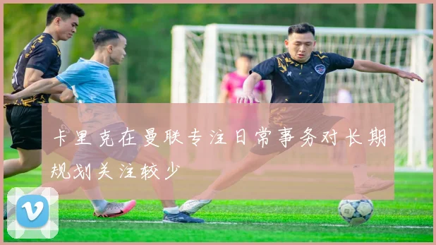 卡里克在曼联专注日常事务对长期规划关注较少