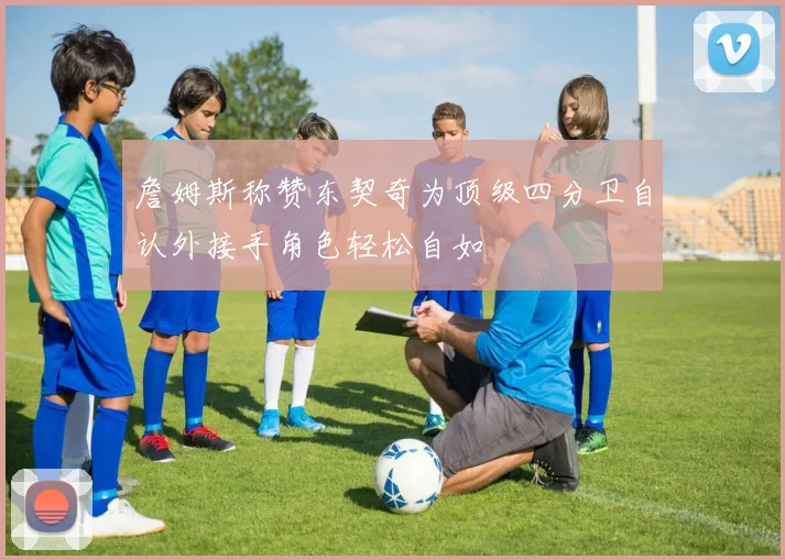 詹姆斯称赞东契奇为顶级四分卫自认外接手角色轻松自如