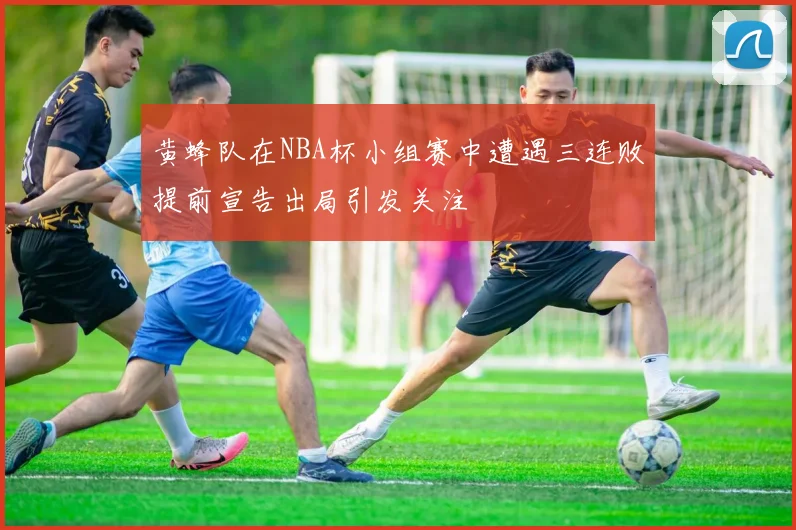 黄蜂队在NBA杯小组赛中遭遇三连败提前宣告出局引发关注