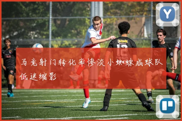马竞射门转化率惨淡小蜘蛛成球队低迷缩影