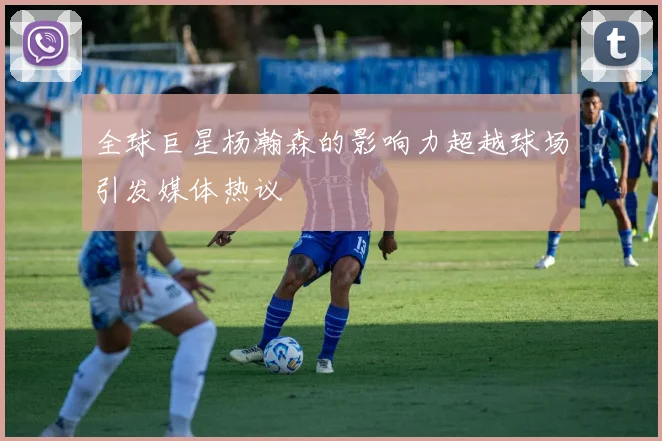 全球巨星杨瀚森的影响力超越球场引发媒体热议