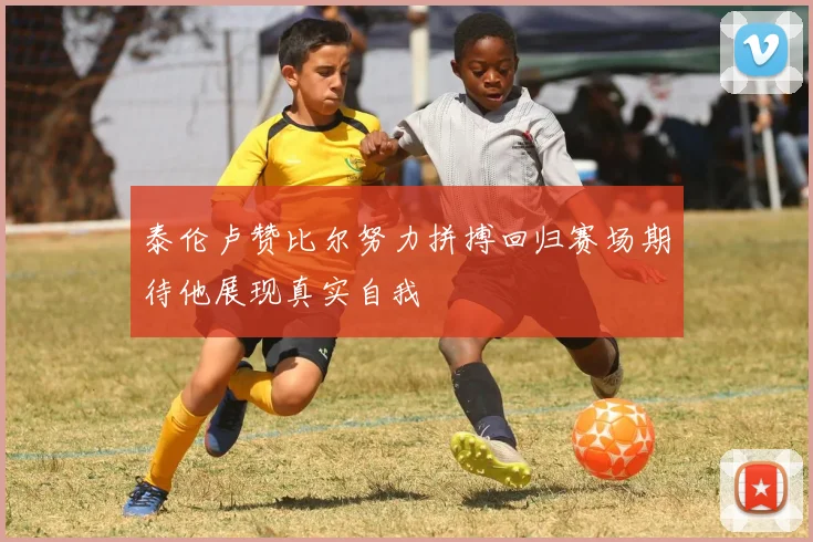 泰伦卢赞比尔努力拼搏回归赛场期待他展现真实自我