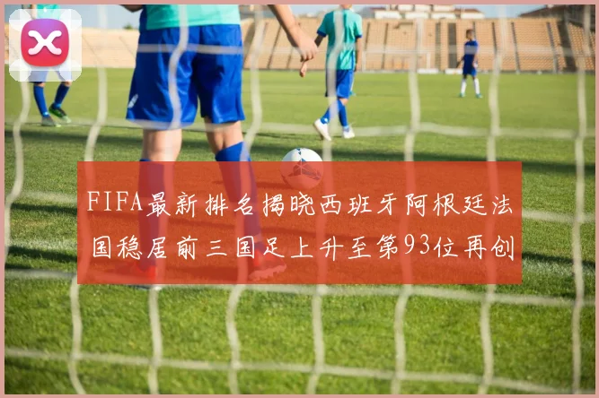 FIFA最新排名揭晓西班牙阿根廷法国稳居前三国足上升至第93位再创佳绩