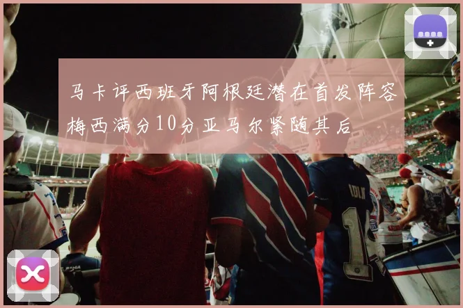 马卡评西班牙阿根廷潜在首发阵容梅西满分10分亚马尔紧随其后