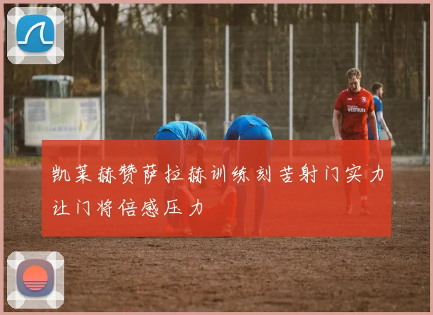 凯莱赫赞萨拉赫训练刻苦射门实力让门将倍感压力