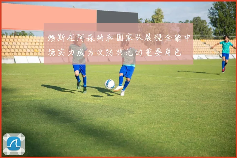 赖斯在阿森纳和国家队展现全能中场实力成为攻防典范的重要角色
