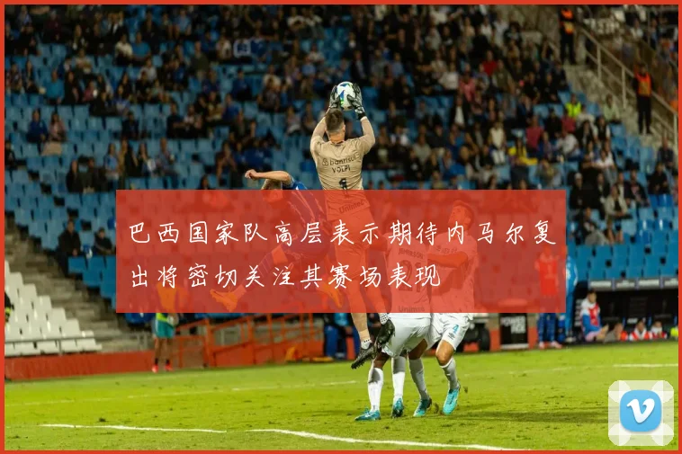 巴西国家队高层表示期待内马尔复出将密切关注其赛场表现
