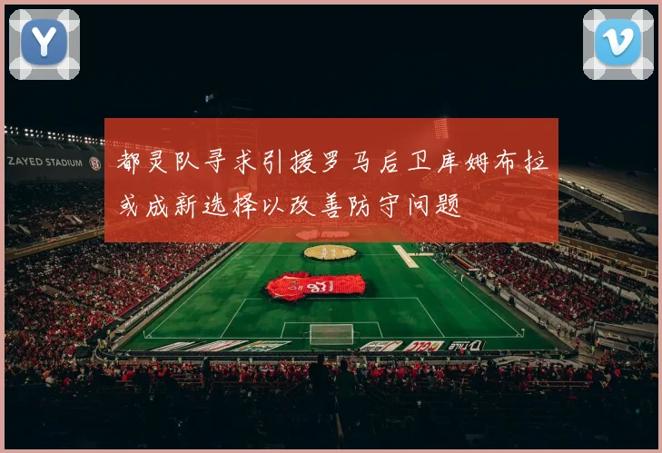 都灵队寻求引援罗马后卫库姆布拉或成新选择以改善防守问题