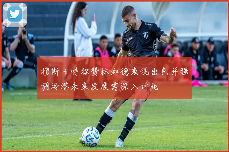 穆斯卡特称赞林加德表现出色并强调海港未来发展需深入讨论