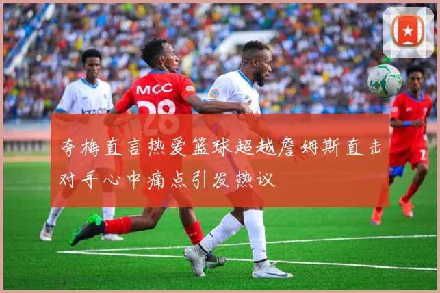 夸梅直言热爱篮球超越詹姆斯直击对手心中痛点引发热议