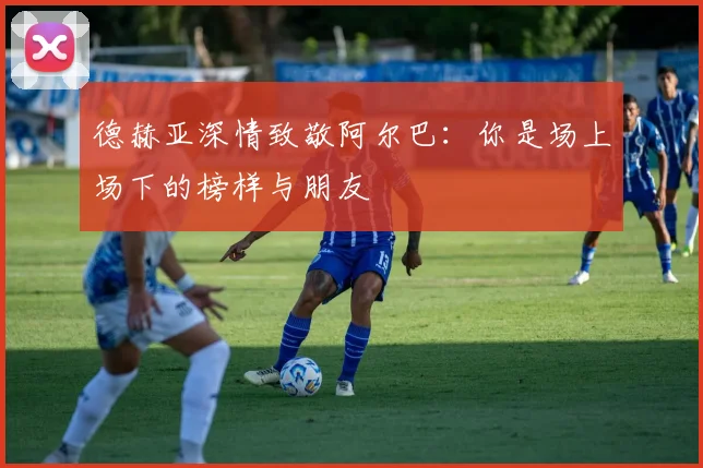 德赫亚深情致敬阿尔巴：你是场上场下的榜样与朋友