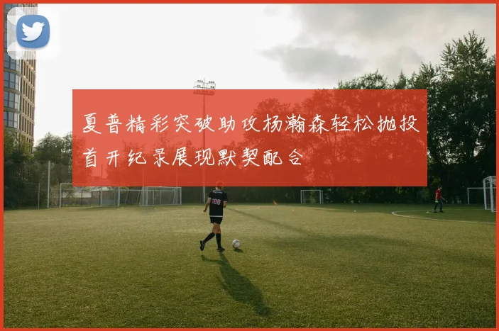 夏普精彩突破助攻杨瀚森轻松抛投首开纪录展现默契配合