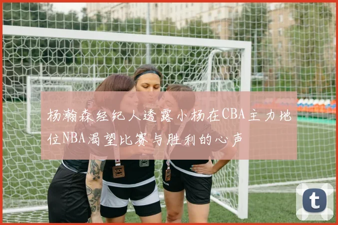 杨瀚森经纪人透露小杨在CBA主力地位NBA渴望比赛与胜利的心声