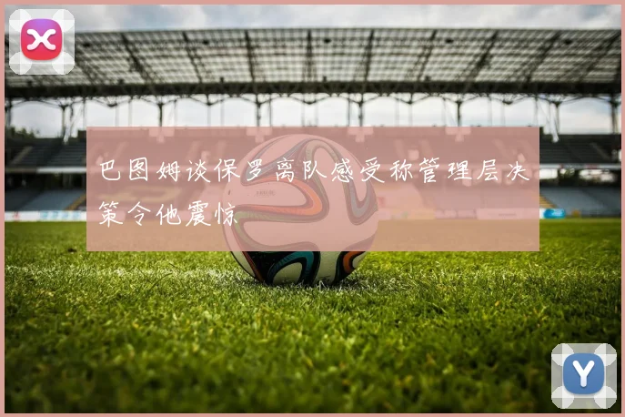 巴图姆谈保罗离队感受称管理层决策令他震惊