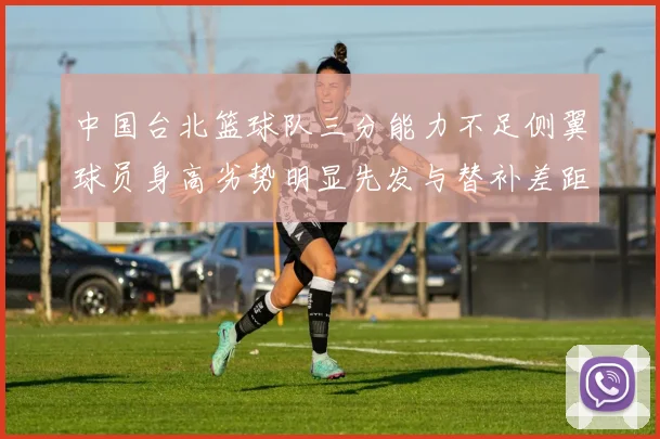 中国台北篮球队三分能力不足侧翼球员身高劣势明显先发与替补差距显著