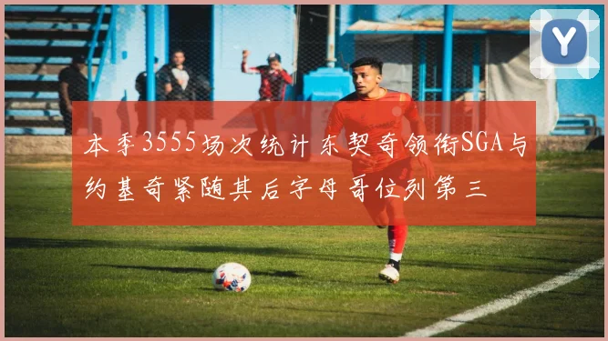 本季3555场次统计东契奇领衔SGA与约基奇紧随其后字母哥位列第三