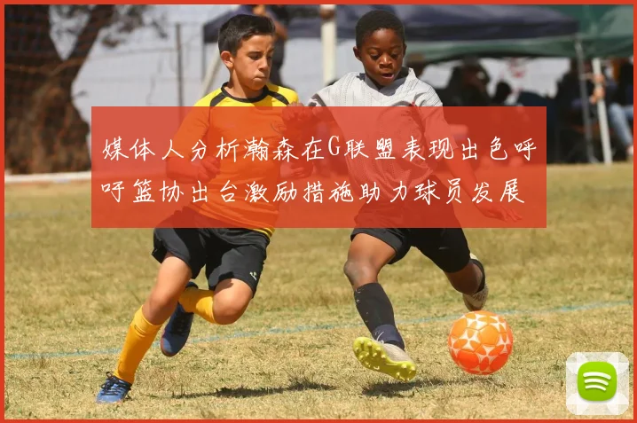 媒体人分析瀚森在G联盟表现出色呼吁篮协出台激励措施助力球员发展
