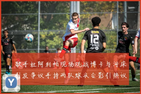 歌手杜阿利帕现场观战博卡与河床引发争议手持两队球衣合影引热议