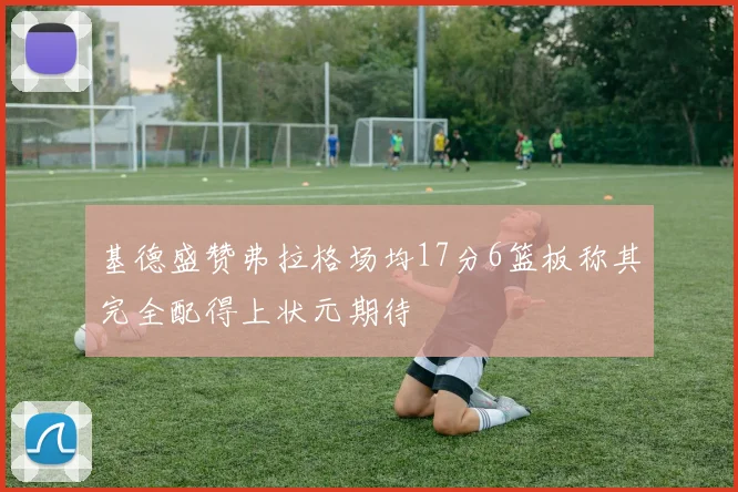 基德盛赞弗拉格场均17分6篮板称其完全配得上状元期待