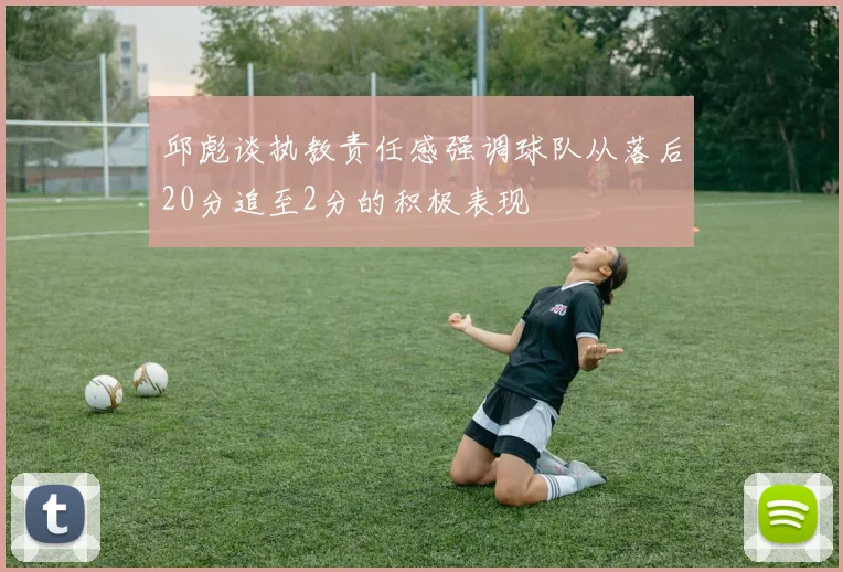 邱彪谈执教责任感强调球队从落后20分追至2分的积极表现