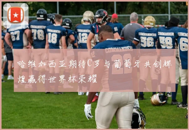 哈维加西亚期待C罗与葡萄牙共创辉煌赢得世界杯荣耀
