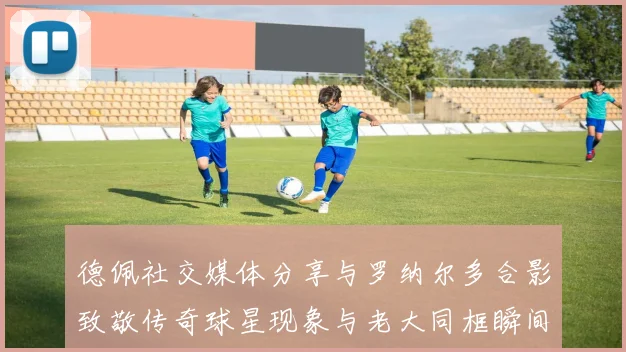 德佩社交媒体分享与罗纳尔多合影致敬传奇球星现象与老大同框瞬间