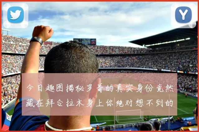 今日趣图揭秘罗哥的真实身份竟然藏在拜合拉木身上你绝对想不到的真相