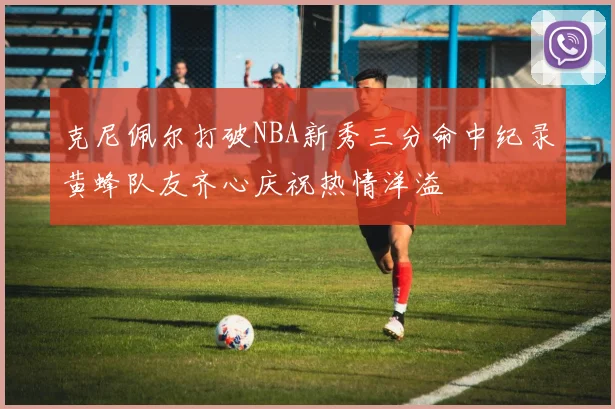 克尼佩尔打破NBA新秀三分命中纪录黄蜂队友齐心庆祝热情洋溢
