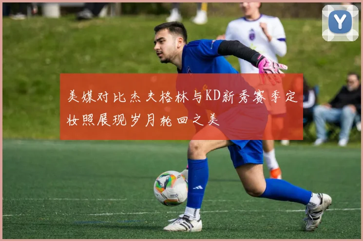 美媒对比杰夫格林与KD新秀赛季定妆照展现岁月轮回之美