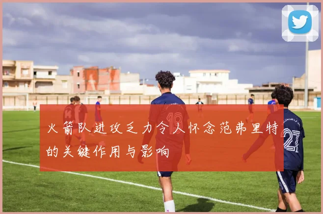 火箭队进攻乏力令人怀念范弗里特的关键作用与影响
